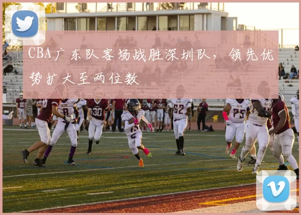 CBA广东队客场战胜深圳队，领先优势扩大至两位数