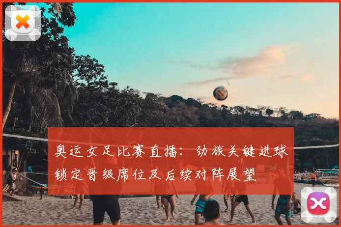 奥运女足比赛直播：劲旅关键进球锁定晋级席位及后续对阵展望