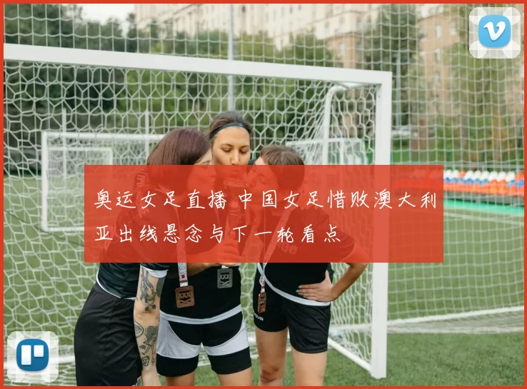 奥运女足直播 中国女足惜败澳大利亚出线悬念与下一轮看点