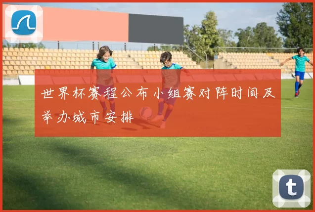 世界杯赛程公布小组赛对阵时间及举办城市安排