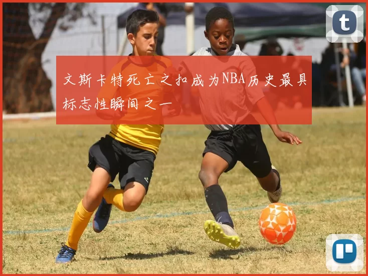文斯卡特死亡之扣成为NBA历史最具标志性瞬间之一