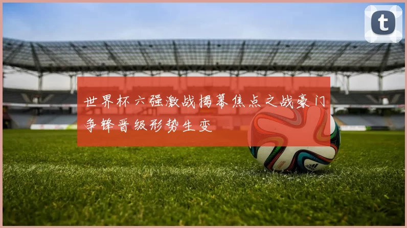 世界杯六强激战揭幕焦点之战豪门争锋晋级形势生变