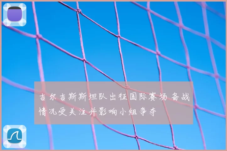 吉尔吉斯斯坦队出征国际赛场 备战情况受关注并影响小组争夺