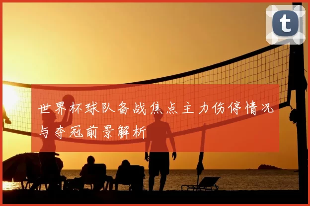 世界杯球队备战焦点主力伤停情况与夺冠前景解析