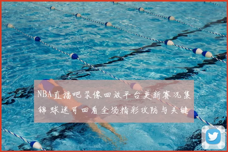 NBA直播吧录像回放平台更新赛况集锦 球迷可回看全场精彩攻防与关键时刻