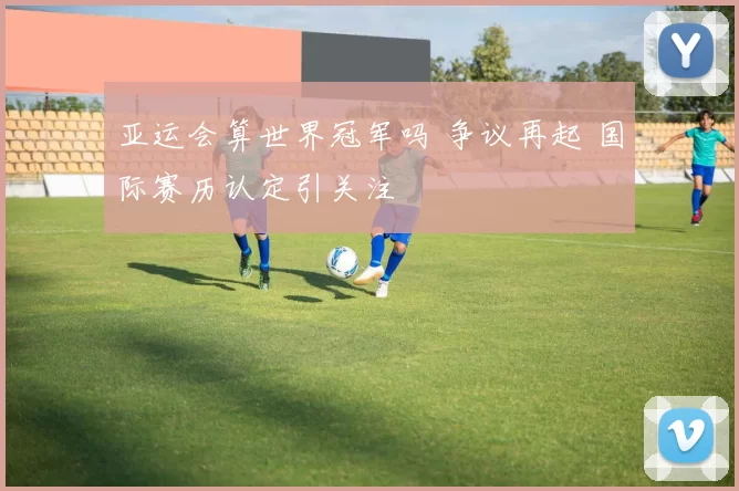 亚运会算世界冠军吗 争议再起 国际赛历认定引关注