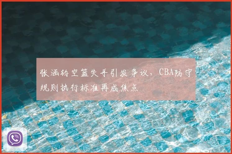 张涵钧空篮失手引发争议，CBA防守规则执行标准再成焦点