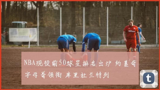 NBA现役前50球星排名出炉 约基奇字母哥领衔 库里杜兰特列