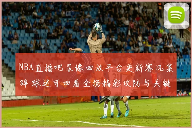 NBA直播吧录像回放平台更新赛况集锦 球迷可回看全场精彩攻防与关键时刻