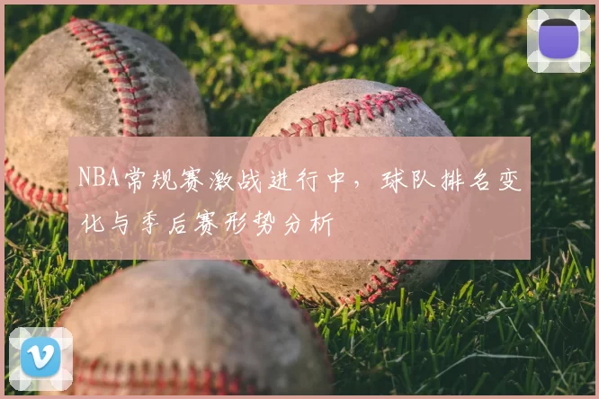 NBA常规赛激战进行中，球队排名变化与季后赛形势分析