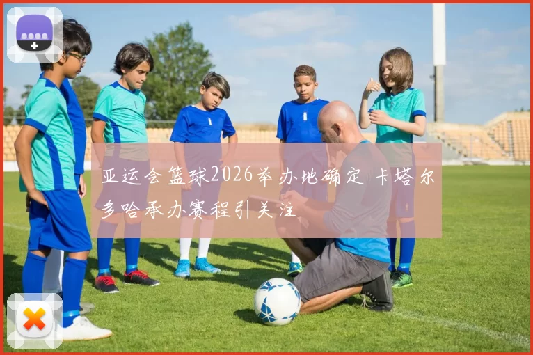 亚运会篮球2026举办地确定 卡塔尔多哈承办赛程引关注