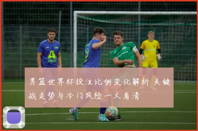 男篮世界杯投注比例变化解析 关键战走势与冷门风险一文看清