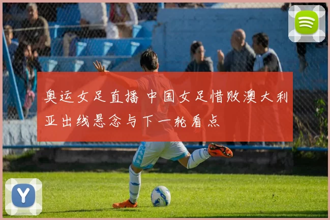 奥运女足直播 中国女足惜败澳大利亚出线悬念与下一轮看点