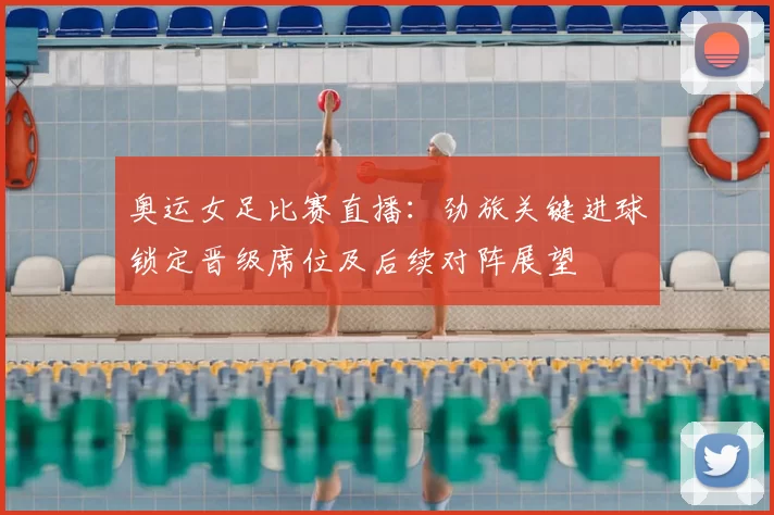 奥运女足比赛直播：劲旅关键进球锁定晋级席位及后续对阵展望
