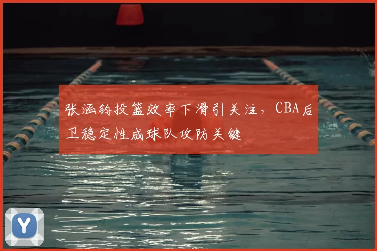 张涵钧投篮效率下滑引关注,CBA后卫稳定性成球队攻防关键