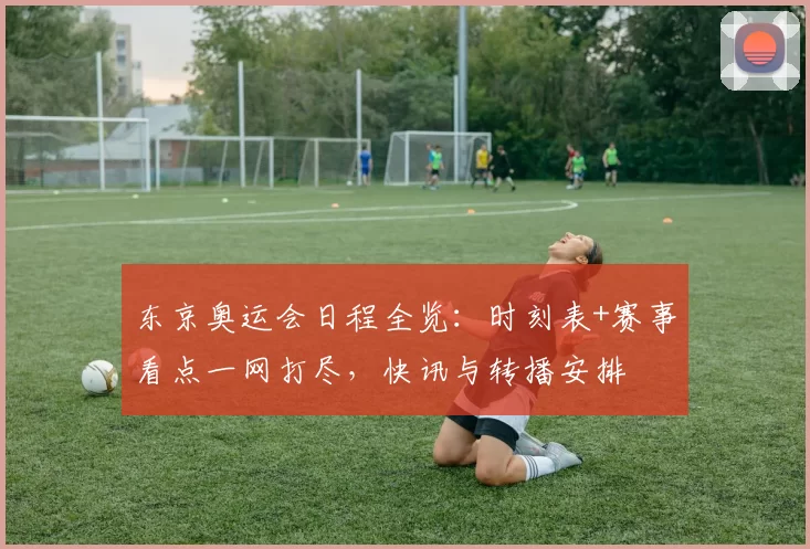 东京奥运会日程全览:时刻表+赛事看点一网打尽,快讯与转播安排