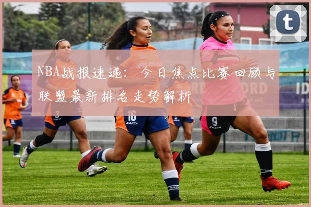 NBA战报速递:今日焦点比赛回顾与联盟最新排名走势解析