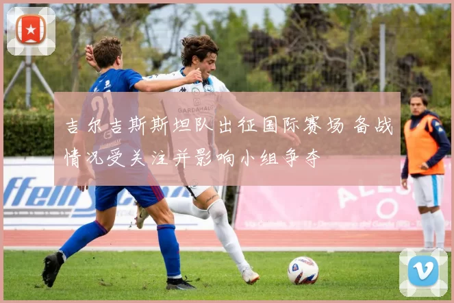 吉尔吉斯斯坦队出征国际赛场 备战情况受关注并影响小组争夺