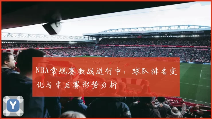 NBA常规赛激战进行中，球队排名变化与季后赛形势分析