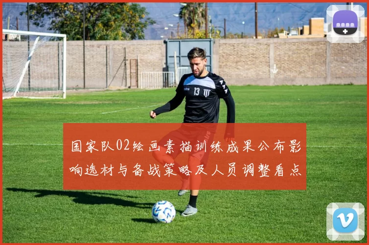 国家队02绘画素描训练成果公布影响选材与备战策略及人员调整看点