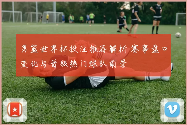 男篮世界杯投注推荐解析 赛事盘口变化与晋级热门球队前景