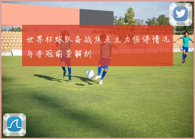 世界杯球队备战焦点主力伤停情况与夺冠前景解析