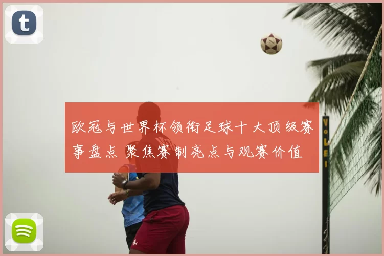 欧冠与世界杯领衔足球十大顶级赛事盘点 聚焦赛制亮点与观赛价值