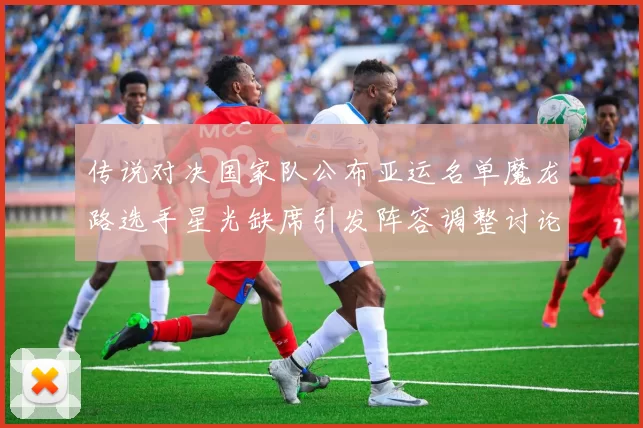 传说对决国家队公布亚运名单魔龙路选手星光缺席引发阵容调整讨论