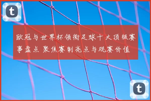 欧冠与世界杯领衔足球十大顶级赛事盘点 聚焦赛制亮点与观赛价值