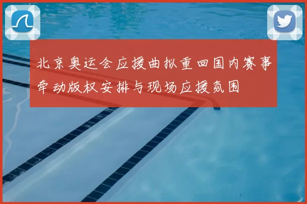 北京奥运会应援曲拟重回国内赛事牵动版权安排与现场应援氛围