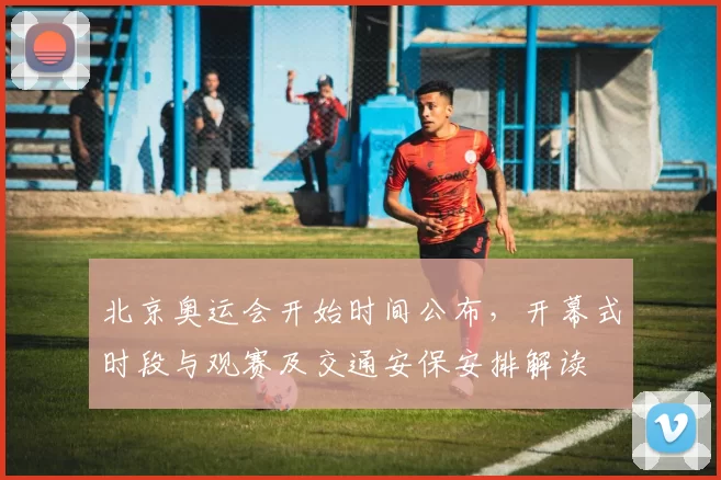 北京奥运会开始时间公布，开幕式时段与观赛及交通安保安排解读