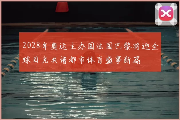 2028年奥运主办国法国巴黎将迎全球目光共谱都市体育盛事新篇