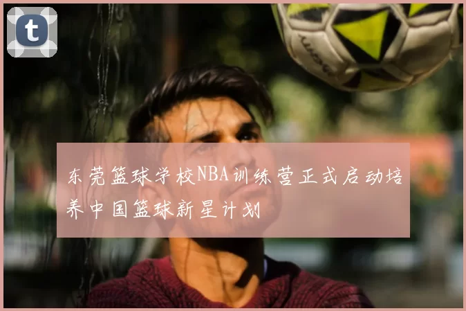 东莞篮球学校NBA训练营正式启动培养中国篮球新星计划