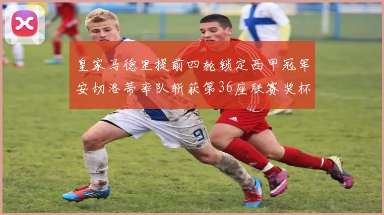 皇家马德里提前四轮锁定西甲冠军安切洛蒂率队斩获第36座联赛奖杯