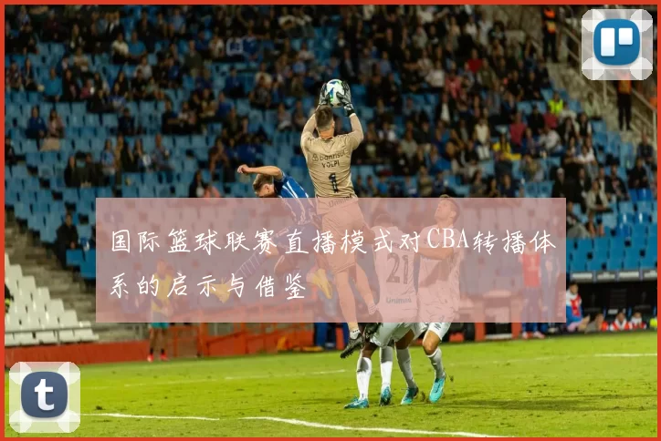 国际篮球联赛直播模式对CBA转播体系的启示与借鉴