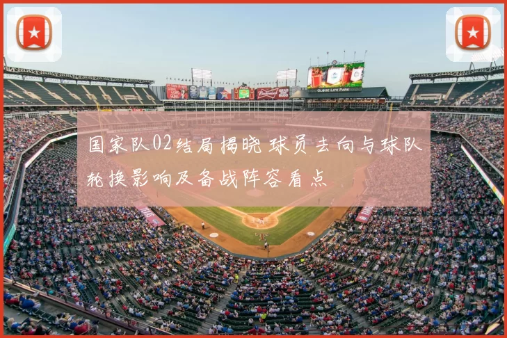 国家队02结局揭晓 球员去向与球队轮换影响及备战阵容看点