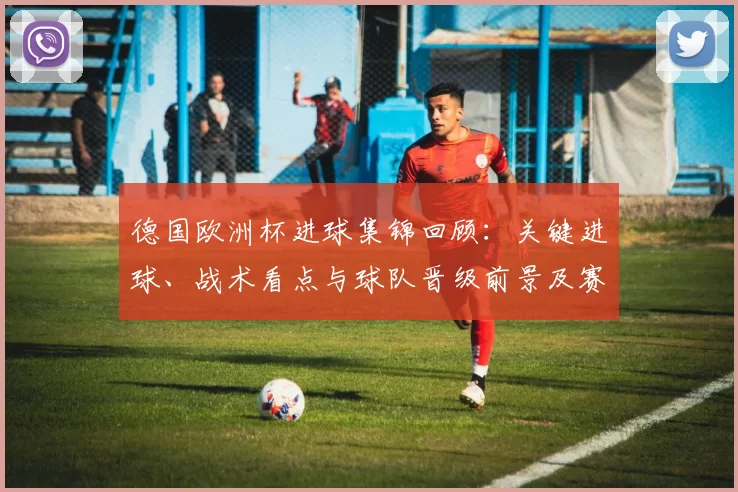 德国欧洲杯进球集锦回顾：关键进球、战术看点与球队晋级前景及赛程影响分析