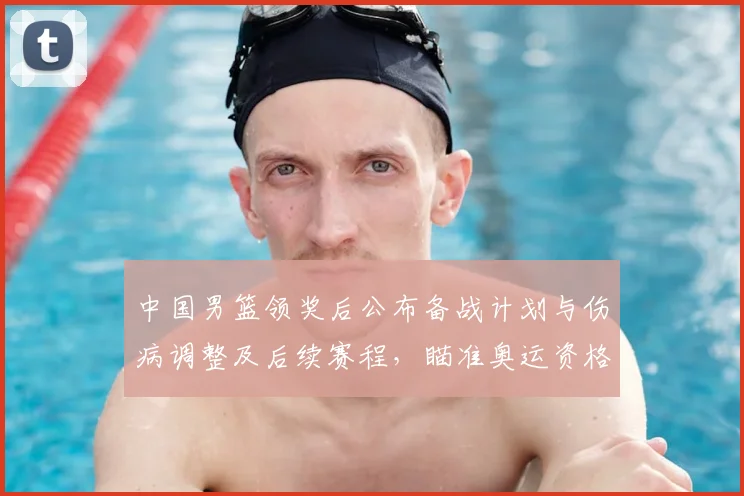 中国男篮领奖后公布备战计划与伤病调整及后续赛程，瞄准奥运资格