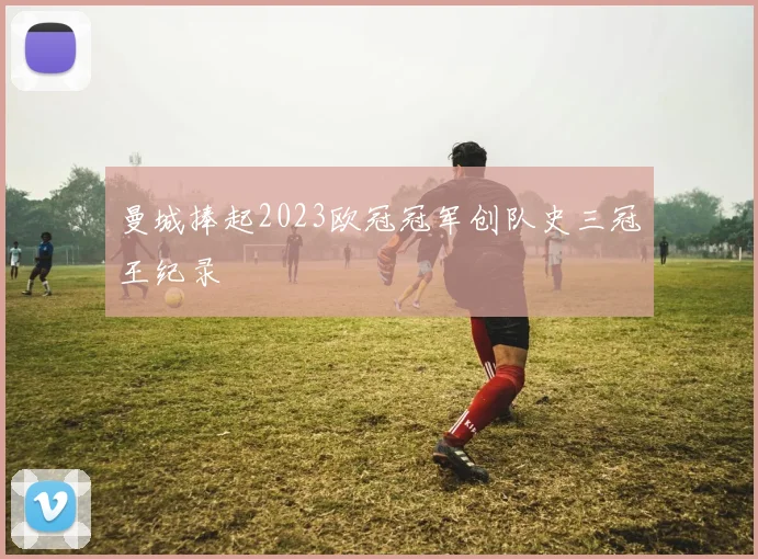 曼城捧起2023欧冠冠军创队史三冠王纪录