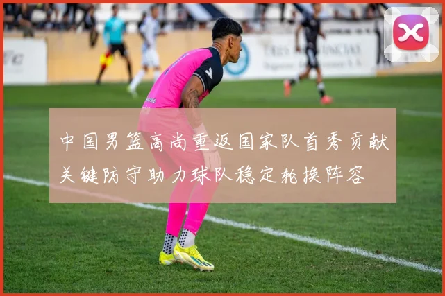 中国男篮高尚重返国家队首秀贡献关键防守助力球队稳定轮换阵容
