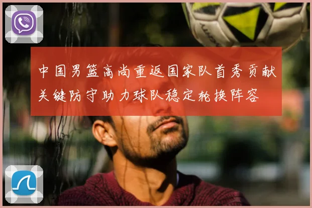 中国男篮高尚重返国家队首秀贡献关键防守助力球队稳定轮换阵容
