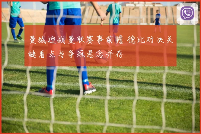 曼城迎战曼联赛事前瞻 德比对决关键看点与争冠悬念并存