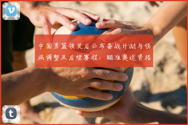 中国男篮领奖后公布备战计划与伤病调整及后续赛程，瞄准奥运资格