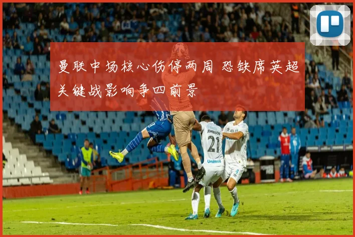 曼联中场核心伤停两周 恐缺席英超关键战影响争四前景