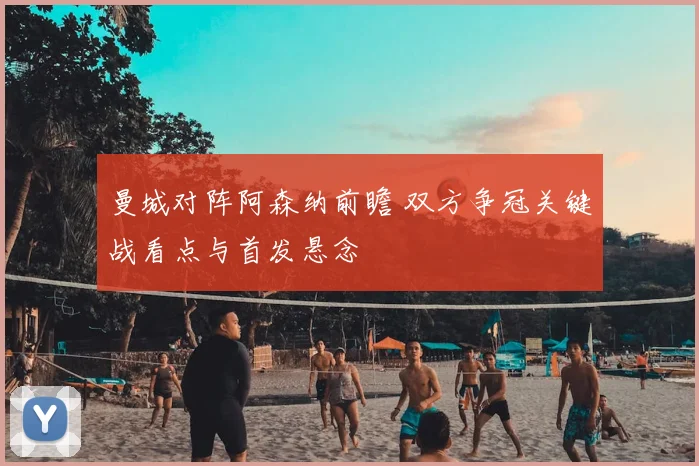 曼城对阵阿森纳前瞻 双方争冠关键战看点与首发悬念