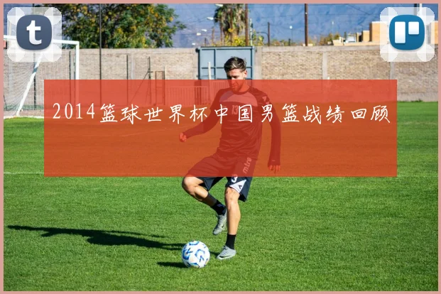 2014篮球世界杯中国男篮战绩回顾
